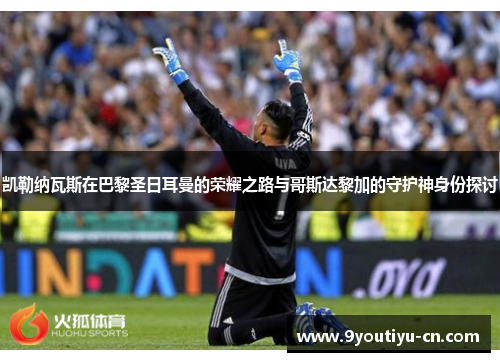 凯勒纳瓦斯在巴黎圣日耳曼的荣耀之路与哥斯达黎加的守护神身份探讨