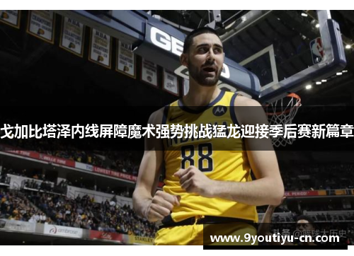 戈加比塔泽内线屏障魔术强势挑战猛龙迎接季后赛新篇章