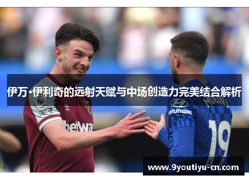 伊万·伊利奇的远射天赋与中场创造力完美结合解析