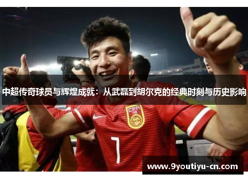 中超传奇球员与辉煌成就：从武磊到胡尔克的经典时刻与历史影响