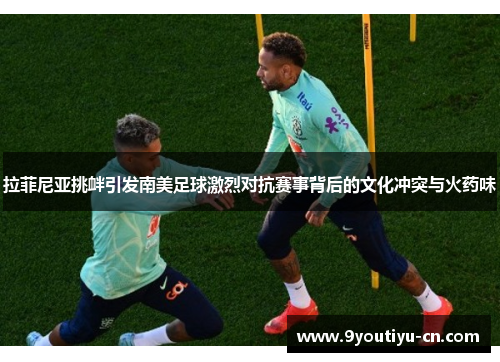 拉菲尼亚挑衅引发南美足球激烈对抗赛事背后的文化冲突与火药味