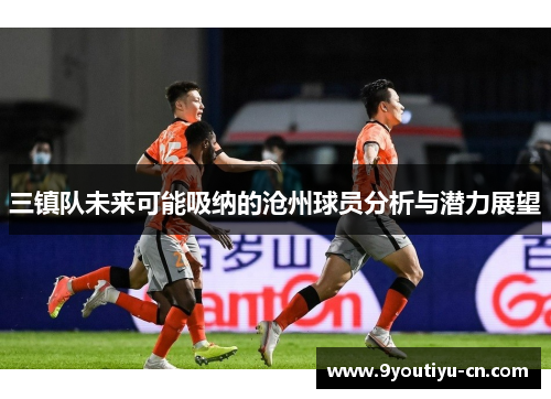 三镇队未来可能吸纳的沧州球员分析与潜力展望