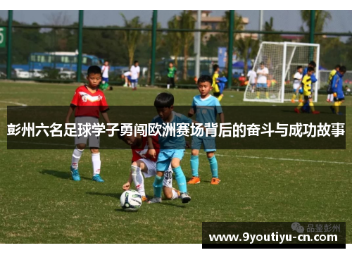 彭州六名足球学子勇闯欧洲赛场背后的奋斗与成功故事