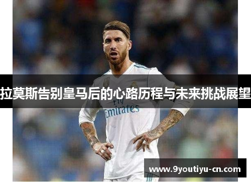 拉莫斯告别皇马后的心路历程与未来挑战展望