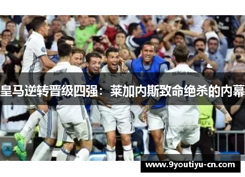 皇马逆转晋级四强：莱加内斯致命绝杀的内幕