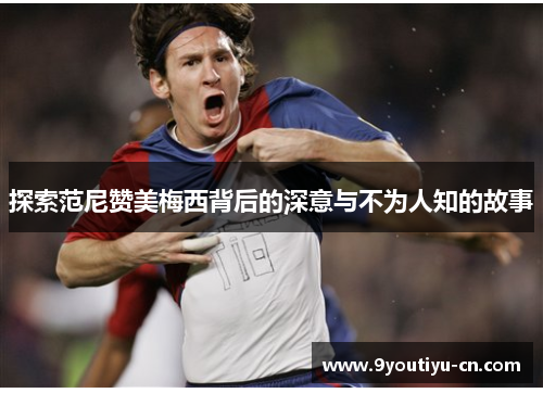 探索范尼赞美梅西背后的深意与不为人知的故事