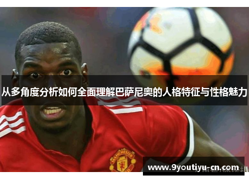 从多角度分析如何全面理解巴萨尼奥的人格特征与性格魅力 从多角度分析如何全面理解巴萨尼奥的人格特征与性格魅力