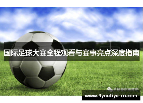 国际足球大赛全程观看与赛事亮点深度指南 国际足球大赛全程观看与赛事亮点深度指南