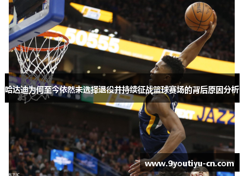 哈达迪为何至今依然未选择退役并持续征战篮球赛场的背后原因分析 哈达迪为何至今依然未选择退役并持续征战篮球赛场的背后原因分析