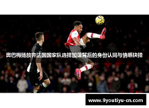 奥巴梅扬放弃法国国家队选择加蓬背后的身份认同与情感抉择 奥巴梅扬放弃法国国家队选择加蓬背后的身份认同与情感抉择