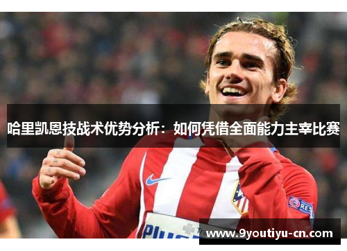 哈里凯恩技战术优势分析:如何凭借全面能力主宰比赛 哈里凯恩技战术优势分析:如何凭借全面能力主宰比赛