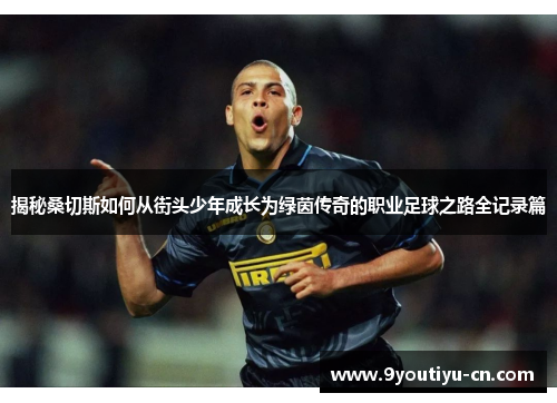 揭秘桑切斯如何从街头少年成长为绿茵传奇的职业足球之路全记录篇 揭秘桑切斯如何从街头少年成长为绿茵传奇的职业足球之路全记录篇