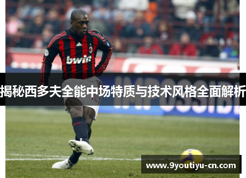 揭秘西多夫全能中场特质与技术风格全面解析 揭秘西多夫全能中场特质与技术风格全面解析