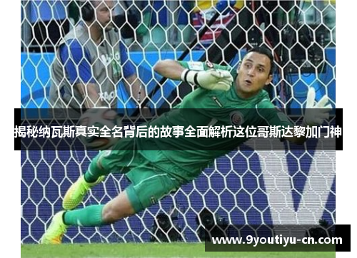 揭秘纳瓦斯真实全名背后的故事全面解析这位哥斯达黎加门神 揭秘纳瓦斯真实全名背后的故事全面解析这位哥斯达黎加门神