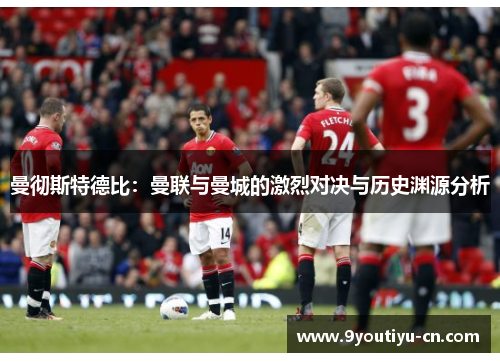 曼彻斯特德比:曼联与曼城的激烈对决与历史渊源分析 曼彻斯特德比:曼联与曼城的激烈对决与历史渊源分析